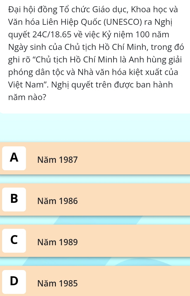 Đại hội đồng Tổ chức Giáo dục, Khoa học và
Văn hóa Liên Hiệp Quốc (UNESCO) ra Nghị
quyết 24C/18.65 về việc Kỷ niệm 100 năm
Ngày sinh của Chủ tịch Hồ Chí Minh, trong đó
ghi rõ 'Chủ tịch Hồ Chí Minh là Anh hùng giải
phóng dân tộc và Nhà văn hóa kiệt xuất của
Việt Nam''. Nghị quyết trên được ban hành
năm nào?
A Năm 1987
B Năm 1986
C Năm 1989
D Năm 1985