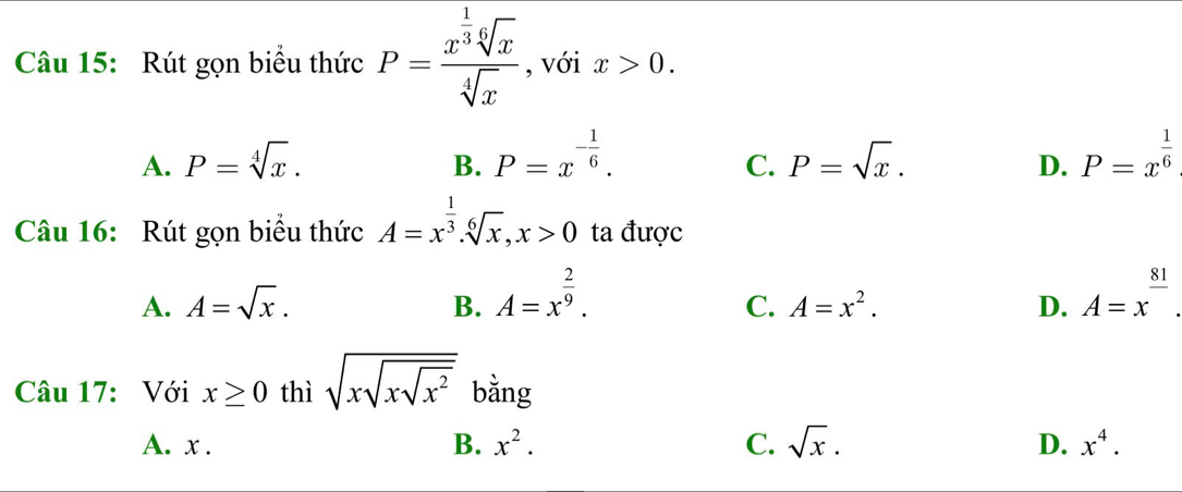 Rút gọn biểu thức P=frac x^(frac 1)3sqrt[6](x)sqrt[4](x) , với x>0.
A. P=sqrt[4](x). P=x^(-frac 1)6. P=sqrt(x). D. P=x^(frac 1)6
B.
C.
Câu 16: Rút gọn biểu thức A=x^(frac 1)3. sqrt[6](x), x>0 ta được
A. A=sqrt(x). B. A=x^(frac 2)9. A=x^(frac 81).
C. A=x^2. D.
Câu 17: Với x≥ 0 thì sqrt(xsqrt xsqrt x^2) bằng
A. x. B. x^2. C. sqrt(x). D. x^4.