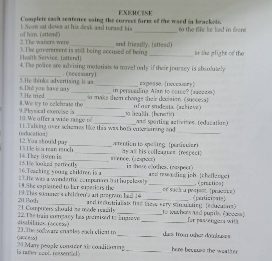 EXERCISE 
Complete each sentence using the correct form of the word in brackets. 
1.Scott sat down at his desk and turned his _to the file he had in front 
of him. (attend) 
2.The waiters were_ and friendly. (attend) 
3.The government is still being accused of being_ to the plight of the 
Health Service. (attend) 
4.The police are advising motorists to travel only if their journey is absolutely 
_. (necessary) 
5.He thinks advertising is an _expense. (necessary) 
6.Did you have any _in persuading Alan to come? (success) 
7.He tried_ to make them change their decision. (success) 
8.We try to celebrate the _of our students. (achieve) 
9.Physical exercise is _to health. (benefit) 
10.We offer a wide range of_ and sporting activities. (education) 
11.Talking over schemes like this was both entertaining and 
(education) 
_. 
12.You should pay _attention to spelling. (particular) 
13.He is a man much _by all his colleagues. (respect) 
14.They listen in _silence. (respect) 
15.He looked perfectly _in these clothes. (respect) 
16.Teaching young children is a _and rewarding job. (challenge) 
17.He was a wonderful companion but hopelessly _. (practice) 
18.She explained to her superiors the _of such a project. (practice) 
19.This summer's children's art program had 14 . (participate) 
20.Both _and industrialists find these very stimulating. (education) 
21.Computers should be made readily _to teachers and pupils. (access) 
22.The train company has promised to improve _for passengers with 
disabilities. (access) 
23.The software enables each client to _data from other databases. 
(access) 
24.Many people consider air conditioning _here because the weather 
is rather cool. (essential)