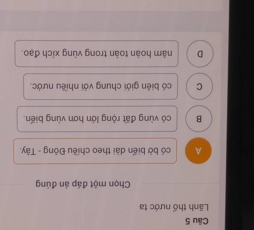 Lãnh thổ nước ta
Chọn một đáp án đúng
A có bờ biển dài theo chiều Đông - Tây.
B có vùng đất rộng lớn hơn vùng biển.
C có biên giới chung với nhiều nước.
D nằm hoàn toàn trong vùng xích đạo.