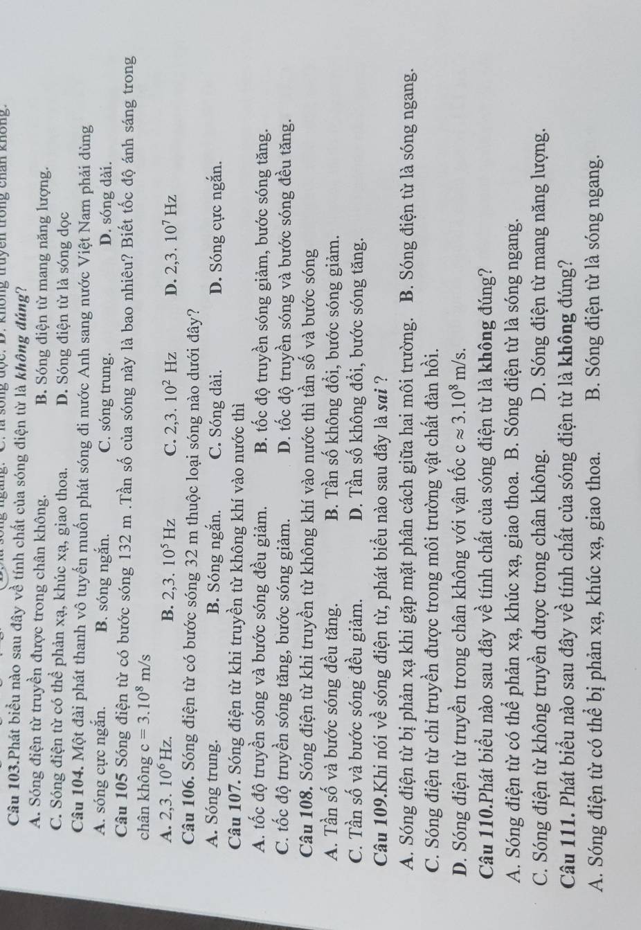 là sống độc: D. không truyên trong chấn không.
Câu 103.Phát biểu nào sau đây về tính chất của sóng điện từ là không đúng?
A. Sóng điện từ truyền được trong chân không. B. Sóng điện từ mang năng lượng.
C. Sóng điện từ có thể phản xạ, khúc xạ, giao thoa. D. Sóng điện từ là sóng dọc
Câu 104. Một đài phát thanh vô tuyến muốn phát sóng đi nước Anh sang nước Việt Nam phải dùng
A. sóng cực ngắn. B. sóng ngắn. C. sóng trung. D. sóng dài.
Câu 105 Sóng điện từ có bước sóng 132 m .Tần số của sóng này là bao nhiêu? Biết tốc độ ánh sáng trong
chân không c=3.10^8m/s
A. 2,3.10^6Hz. B. 2,3.10^5Hz C. 2,3.10^2Hz D. 2,3.10^7Hz
Câu 106. Sóng điện từ có bước sóng 32 m thuộc loại sóng nào dưới đây?
A. Sóng trung. B. Sóng ngắn. C. Sóng dài. D. Sóng cực ngắn.
Câu 107. Sóng điện từ khi truyền từ không khí vào nước thì
A. tốc độ truyền sóng và bước sóng đều giảm. B. tốc độ truyền sóng giảm, bước sóng tăng.
C. tốc độ truyền sóng tăng, bước sóng giảm. D. tốc độ truyền sóng và bước sóng đều tăng.
Câu 108. Sóng điện từ khi truyền từ không khí vào nước thì tần số và bước sóng
A. Tần số và bước sóng đều tăng. B. Tần số không đổi, bước sóng giảm.
C. Tần số và bước sóng đều giảm. D. Tần số không đổi, bước sóng tăng.
Câu 109.Khi nói về sóng điện từ, phát biểu nào sau đây là sai ?
A. Sóng điện từ bị phản xạ khi gặp mặt phân cách giữa hai môi trường. B. Sóng điện từ là sóng ngang.
C. Sóng điện từ chỉ truyền được trong môi trường vật chất đàn hồi.
D. Sóng điện từ truyền trong chân không với vận tốc capprox 3.10^8m/s.
Câu 110.Phát biểu nào sau đây về tính chất của sóng điện từ là không đúng?
A. Sóng điện từ có thể phản xạ, khúc xạ, giao thoa. B. Sóng điện từ là sóng ngang.
C. Sóng điện từ không truyền được trong chân không. D. Sóng điện từ mang năng lượng.
Câu 111. Phát biểu nào sau đây về tính chất của sóng điện từ là không đúng?
A. Sóng điện từ có thể bị phản xạ, khúc xạ, giao thoa. B. Sóng điện từ là sóng ngang.