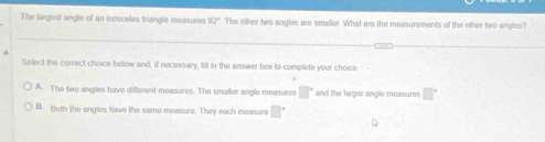 The largest angle of an isosceles triangle measures 92° The other two angles are smaller. What are the measurements of the other two angles?
Select the conrect choice below and, if necessary, fill in the answer box to complete your choice
A. The two angles have different moasures. The smaller angle measures □° and the targor angle measures □°
B. ()oth the angles have the same measure. They each measure