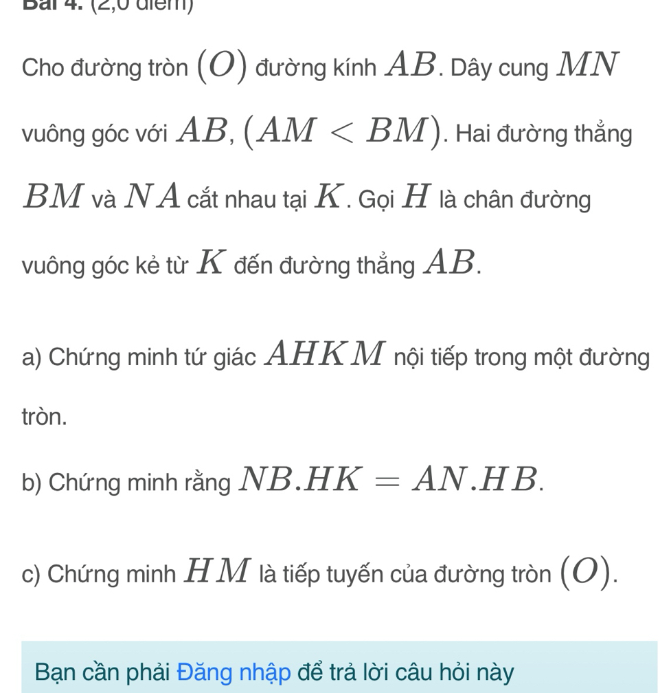 Bai 4. (2,0 diem) 
Cho đường tròn (O) đường kính AB. Dây cung MN
vuông góc với AB, (AM . Hai đường thẳng
BM và NA cắt nhau tại K. Gọi H là chân đường 
vuông góc kẻ từ K đến đường thẳng AB. 
a) Chứng minh tứ giác AHKM nội tiếp trong một đường 
tròn. 
b) Chứng minh rằng NI 8.HK=AN.HB. 
c) Chứng minh HM là tiếp tuyến của đường tròn (O). 
Bạn cần phải Đăng nhập để trả lời câu hỏi này