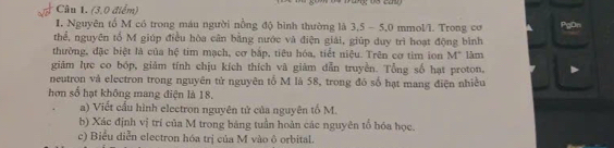 (3,0 điểm) 
I, Nguyên tổ M có trong máu người nồng độ bình thường là 3, 5 - 5, 0 mmol/l. Trong cơ 
thể, nguyên tổ M giúp điều hòa cân băng nước và điện giải, giúp duy trì hoạt động bình 
thường, đặc biệt là của hệ tim mạch, cơ bắp, tiêu hóa, tiết niệu. Trên cơ tìm ion M° tàm 
giām lực co bóp, giảm tính chịu kích thích vã giảm dẫn truyền. Tổng số hạt proton, 
neutron và electron trong nguyên tử nguyên tổ M là 58, trong đó số hạt mang điện nhiều 
hơn số hạt không mang điện là 18. 
a) Viết cấu hình electron nguyên tử của nguyên tố M. 
b) Xác định vị trí của M trong bảng tuần hoàn các nguyên tổ bóa học. 
c) Biểu diễn electron hóa trị của M vào ô orbital.