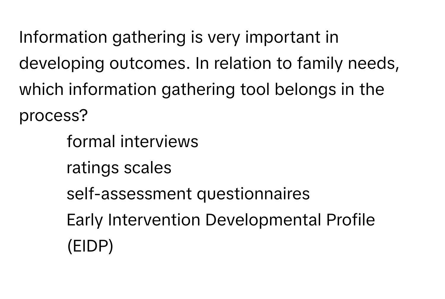 Information gathering is very important in developing outcomes. In relation to family needs, which information gathering tool belongs in the process? 
* formal interviews
* ratings scales
* self-assessment questionnaires
* Early Intervention Developmental Profile (EIDP)