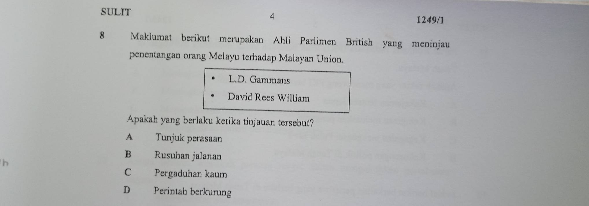 SULIT
4
1249/1
8 Maklumat berikut merupakan Ahli Parlimen British yang meninjau
penentangan orang Melayu terhadap Malayan Union.
L.D. Gammans
David Rees William
Apakah yang berlaku ketika tinjauan tersebut?
A Tunjuk perasaan
B Rusuhan jalanan
h
C Pergaduhan kaum
D€£ Perintah berkurung