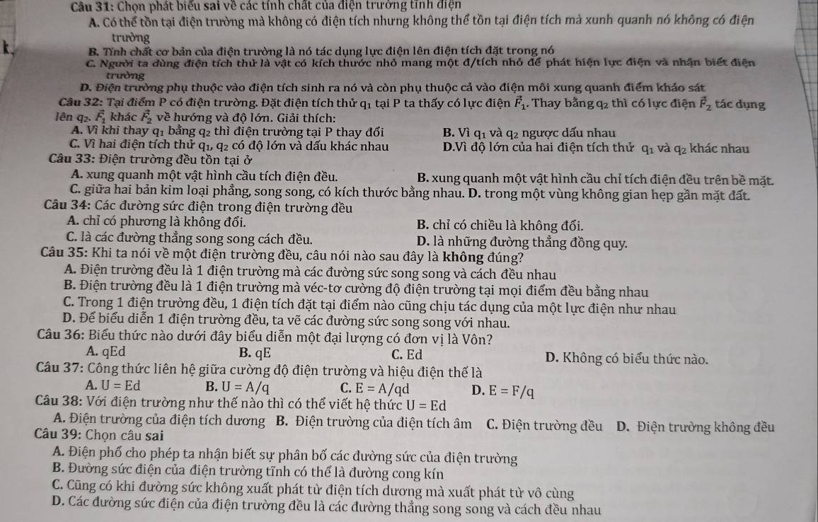 Chọn phát biểu sai về các tính chất của điện trường tĩnh điện
A. Có thể tồn tại điện trường mà không có điện tích nhưng không thể tồn tại điện tích mà xunh quanh nó không có điện
trường
B. Tính chất cơ bản của điện trường là nó tác dụng lực điện lên điện tích đặt trong nó
C. Người ta dùng điện tích thứ là vật có kích thước nhỏ mang một đ/tích nhỏ để phát hiện lực điện và nhận biết điện
trường
D. Điện trường phụ thuộc vào điện tích sinh ra nó và còn phụ thuộc cả vào điện môi xung quanh điểm khảo sát
Câu 32: Tại điểm P có điện trường. Đặt điện tích thử q_1 tại P ta thấy có lực điện vector F_1. Thay bằng q2 thì có lực điện vector F_2 tác dụng
lên q2. vector F_1 khác vector F_2 về hướng và độ lớn. Giải thích:
A. Vì khi thay q1 bằng q2 thì điện trường tại P thay đổi B. Vì q_1 và q2 ngược dấu nhau
C. Vì hai điện tích thử q1, q2 có độ lớn và dấu khác nhau D.Vì độ lớn của hai điện tích thử q_1 và q_2 khác nhau
Câu 33: Điện trường đều tồn tại ở
A. xung quanh một vật hình cầu tích điện đều. B. xung quanh một vật hình cầu chỉ tích điện đều trên bề mặt.
C. giữa hai bản kim loại phẳng, song song, có kích thước bằng nhau. D. trong một vùng không gian hẹp gần mặt đất.
Câu 34: Các đường sức điện trong điện trường đều
A. chỉ có phương là không đổi. B. chỉ có chiều là không đổi.
C. là các đường thẳng song song cách đều. D. là những đường thẳng đồng quy.
Câu 35: Khi ta nói về một điện trường đều, câu nói nào sau đây là không đúng?
A. Điện trường đều là 1 điện trường mà các đường sức song song và cách đều nhau
B. Điện trường đều là 1 điện trường mà véc-tơ cường độ điện trường tại mọi điểm đều bằng nhau
C. Trong 1 điện trường đều, 1 điện tích đặt tại điểm nào cũng chịu tác dụng của một lực điện như nhau
D. Để biểu diễn 1 điện trường đều, ta vẽ các đường sức song song với nhau.
Câu 36: Biểu thức nào dưới đây biểu diễn một đại lượng có đơn vị là Vôn?
A. qEd B. qE C. Ed D. Không có biểu thức nào.
Câu 37: Công thức liên hệ giữa cường độ điện trường và hiệu điện thế là
A. U=Ed B. U=A/q C. E=A/qd D. E=F/q
Câu 38: Với điện trường như thế nào thì có thể viết hệ thức U=Ed
A. Điện trường của điện tích dương B. Điện trường của điện tích âm C. Điện trường đều D. Điện trường không đều
Câu 39: Chọn câu sai
A. Điện phố cho phép ta nhận biết sự phân bố các đường sức của điện trường
B. Đường sức điện của điện trường tĩnh có thể là đường cong kín
C. Cũng có khi đường sức không xuất phát từ điện tích dương mà xuất phát từ vô cùng
D. Các đường sức điện của điện trường đều là các đường thẳng song song và cách đều nhau