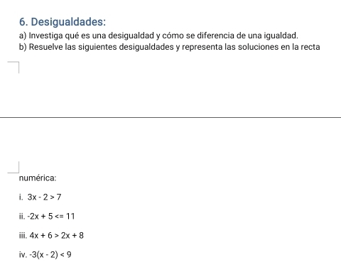 Desigualdades: 
a) Investiga qué es una desigualdad y cómo se diferencia de una igualdad. 
b) Resuelve las siguientes desigualdades y representa las soluciones en la recta 
numérica: 
i. 3x-2>7
ii. -2x+5
iii. 4x+6>2x+8
iv. -3(x-2)<9</tex>