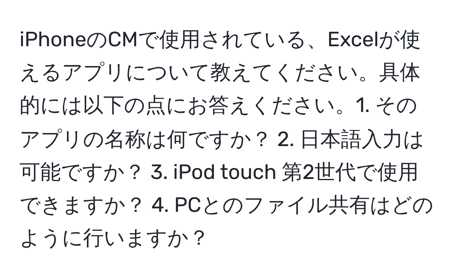 iPhoneのCMで使用されている、Excelが使えるアプリについて教えてください。具体的には以下の点にお答えください。1. そのアプリの名称は何ですか？ 2. 日本語入力は可能ですか？ 3. iPod touch 第2世代で使用できますか？ 4. PCとのファイル共有はどのように行いますか？