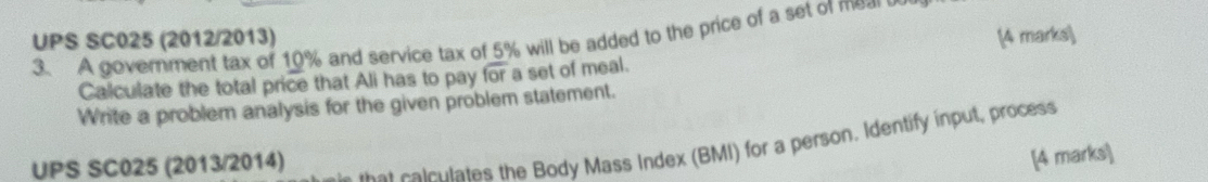 UPS SC025 (2012/2013) 3. A government tax of 10% and service tax of 5% will be added to the price of a set of me 
Calculate the total price that Ali has to pay overline for a set of meal. (4 marks) 
Write a problem analysis for the given problem statement. 
UPS SC025 (2013/2014) 
at cal culates the Body Mass Index (BMI) for a person. Identify input, process 
[4 marks]