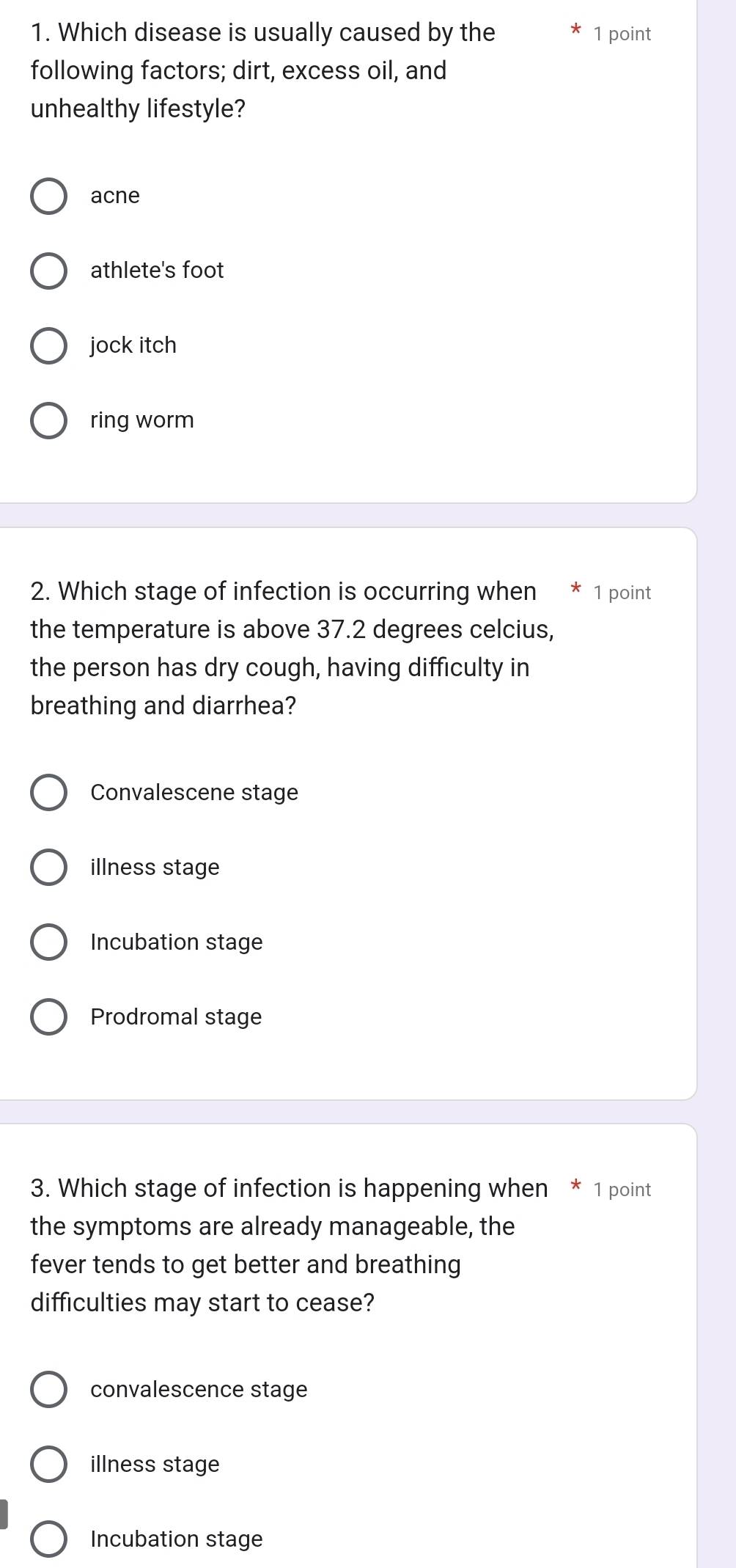 Which disease is usually caused by the 1 point
following factors; dirt, excess oil, and
unhealthy lifestyle?
acne
athlete's foot
jock itch
ring worm
2. Which stage of infection is occurring when * 1 point
the temperature is above 37.2 degrees celcius,
the person has dry cough, having difficulty in
breathing and diarrhea?
Convalescene stage
illness stage
Incubation stage
Prodromal stage
3. Which stage of infection is happening when * 1 point
the symptoms are already manageable, the
fever tends to get better and breathing
difficulties may start to cease?
convalescence stage
illness stage
Incubation stage