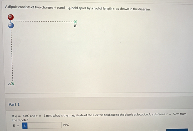 A dipole consists of two charges + q and - q, held apart by a rod of length s, as shown in the diagram. 
④ 
B 
AX 
Part 1 
If q=4nC and s=1mm , what is the magnitude of the electric feld due to the dipole at location A, a distance d =5cm from 
the dipole?
E=□ N/C