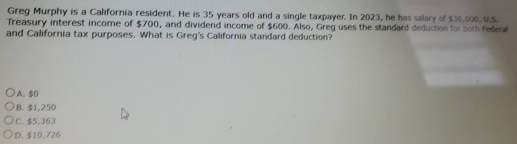 Greg Murphy is a California resident. He is 35 years old and a single taxpayer. In 2023, he has salary of $36,000, U.S.
Treasury interest income of $700, and dividend income of $600. Also, Greg uses the standard deduction for both Federal
and California tax purposes. What is Greg's California standard deduction?
A. $0
B. $1,250
C. $5,363
D. $10,726