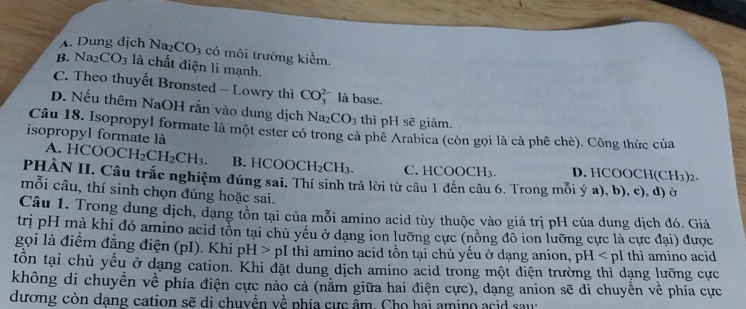 A. Dung dịch Na₂ CO_3 có môi trường kiềm.
B. Na_2CO_3 là chất điện li mạnh.
C. Theo thuyết Bronsted - Lowry thì CO_3^((2-) là base.
D. Nếu thêm NaOH rắn vào dung dịch Na_2)CO_3 thì pH sẽ giảm.
Câu 18. Isopropyl formate là một ester có trong cà phê Arabica (còn gọi là cà phê chè). Công thức của
isopropyl formate là
A. HC OOCH_2CH_2CH_3. B. HCOOCH_2CH_3. D. HCOOCH(CH₃) 2.
C. HCOOCH₃.
PHÀN II. Câu trắc nghiệm đúng sai. Thí sinh trả lời từ câu 1 đến câu 6. Trong mỗi ý a), b), c), d) ở
mỗi câu, thí sinh chọn đúng hoặc sai.
Câu 1. Trong dung dịch, dạng tồn tại của mỗi amino acid tùy thuộc vào giá trị pH của dung dịch đó. Giá
trị pH mà khi đó amino acid tồn tại chủ yếu ở dạng ion lưỡng cực (nồng đô ion lưỡng cực là cực đại) được
gọi là điểm đẳng điện (pI). Khi : pH> pI thì amino acid tồn tại chủ yếu ở dạng anion, y pH I thì amino acid
tồn tại chủ yếu ở dạng cation. Khi đặt dung dịch amino acid trong một điện trường thì dạng lưỡng cực
không di chuyển về phía điện cực nào cả (nằm giữa hai điện cực), dạng anion sẽ di chuyển về phía cực
dương còn dạng cation sẽ di chuyền về phía cực âm. Cho hai amino acid sau: