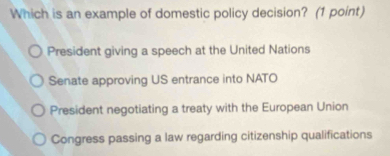 Which is an example of domestic policy decision? (1 point)
President giving a speech at the United Nations
Senate approving US entrance into NATO
President negotiating a treaty with the European Union
Congress passing a law regarding citizenship qualifications