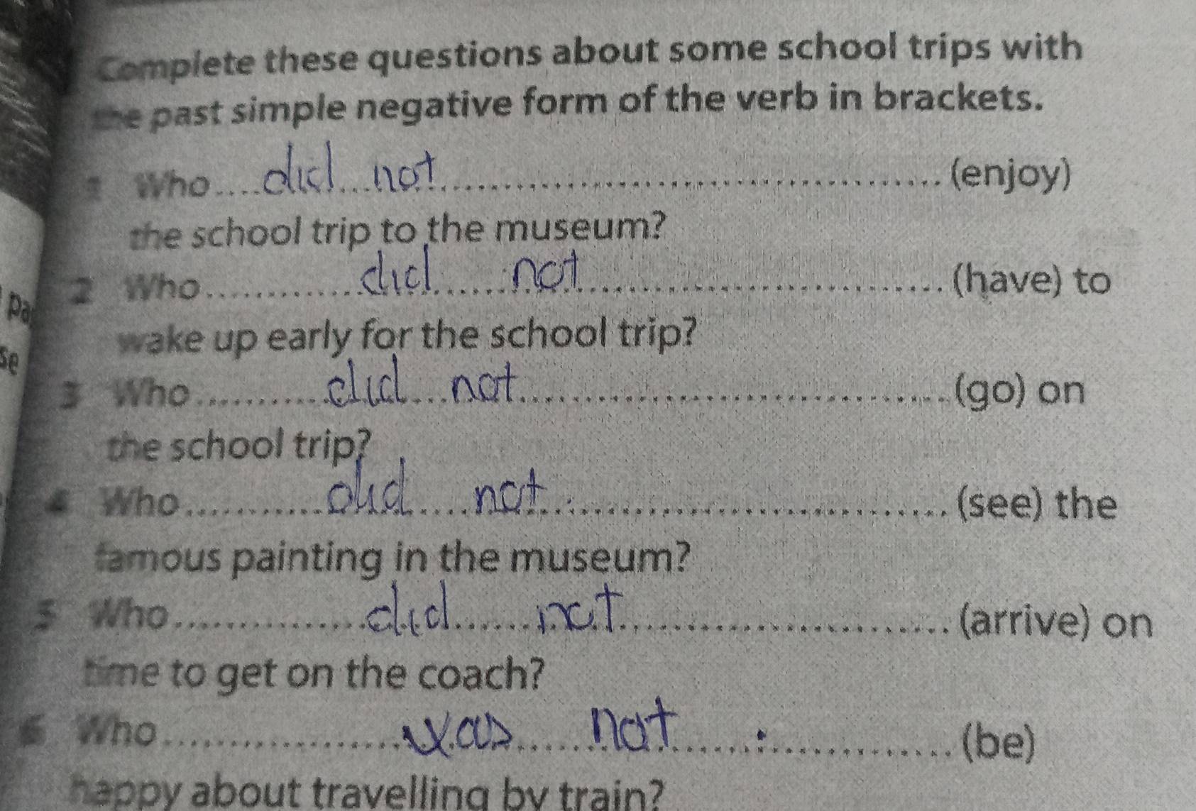 Complete these questions about some school trips with 
te past simple negative form of the verb in brackets. 
Who_ 
(enjoy) 
the school trip to the museum? 
2 Who_ 
(have) to 
Pa 
wake up early for the school trip? 
3 Who_ (go) on 
the school trip? 
4 Who_ (see) the 
famous painting in the museum? 
5 Who_ (arrive) on 
time to get on the coach? 
s Who_ (be) 
happy about travelling by train?