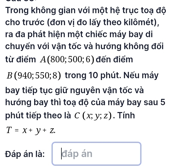 Trong không gian với một hệ trục toạ độ 
cho trước (đơn vị đo lấy theo kilômét), 
ra đa phát hiện một chiếc máy bay di 
chuyển với vận tốc và hướng không đổi 
từ điểm A(800;500;6) đến điểm
B(940;550;8) trong 10 phút. Nếu máy 
bay tiếp tục giữ nguyên vận tốc và 
hướng bay thì toạ độ của máy bay sau 5 
phút tiếp theo là C(x;y;z). Tính
T=x+y+z. 
Đáp án là: đáp án