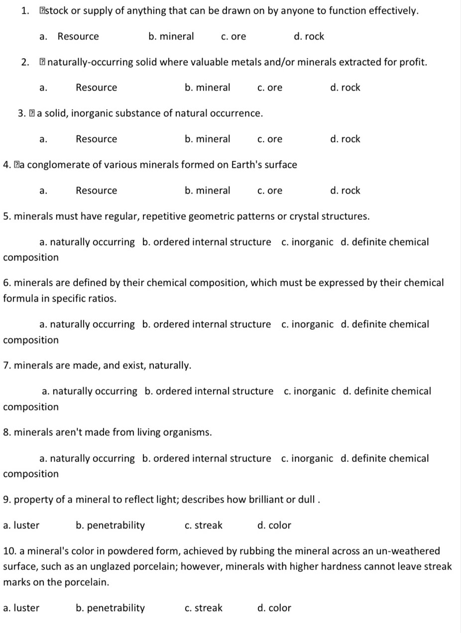 ₹stock or supply of anything that can be drawn on by anyone to function effectively.
a. Resource b. mineral c. ore d. rock
2. ₹naturally-occurring solid where valuable metals and/or minerals extracted for profit.
a. Resource b. mineral c. ore d. rock
3. ￥a solid, inorganic substance of natural occurrence.
a. Resource b. mineral c. ore d. rock
4. ￥a conglomerate of various minerals formed on Earth's surface
a. Resource b. mineral c. ore d. rock
5. minerals must have regular, repetitive geometric patterns or crystal structures.
a. naturally occurring b. ordered internal structure c. inorganic d. definite chemical
composition
6. minerals are defined by their chemical composition, which must be expressed by their chemical
formula in specific ratios.
a. naturally occurring b. ordered internal structure c. inorganic d. definite chemical
composition
7. minerals are made, and exist, naturally.
a. naturally occurring b. ordered internal structure c. inorganic d. definite chemical
composition
8. minerals aren't made from living organisms.
a. naturally occurring b. ordered internal structure c. inorganic d. definite chemical
composition
9. property of a mineral to reflect light; describes how brilliant or dull .
a. luster b. penetrability c. streak d. color
10. a mineral's color in powdered form, achieved by rubbing the mineral across an un-weathered
surface, such as an unglazed porcelain; however, minerals with higher hardness cannot leave streak
marks on the porcelain.
a. luster b. penetrability c. streak d. color