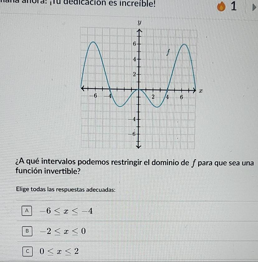 aña añora! ¡Tu dedicación es increible!
1
¿A qué intervalos podemos restringir el dominio de f para que sea una
función invertible?
Elige todas las respuestas adecuadas:
A -6≤ x≤ -4
B -2≤ x≤ 0
C 0≤ x≤ 2