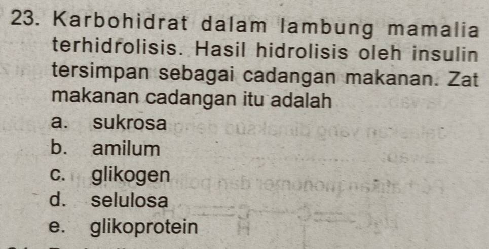 Karbohidrat dalam lambung mamalia
terhidrolisis. Hasil hidrolisis oleh insulin
tersimpan sebagai cadangan makanan. Zat
makanan cadangan itu adalah
a. sukrosa
b. amilum
c. glikogen
d. selulosa
e. glikoprotein