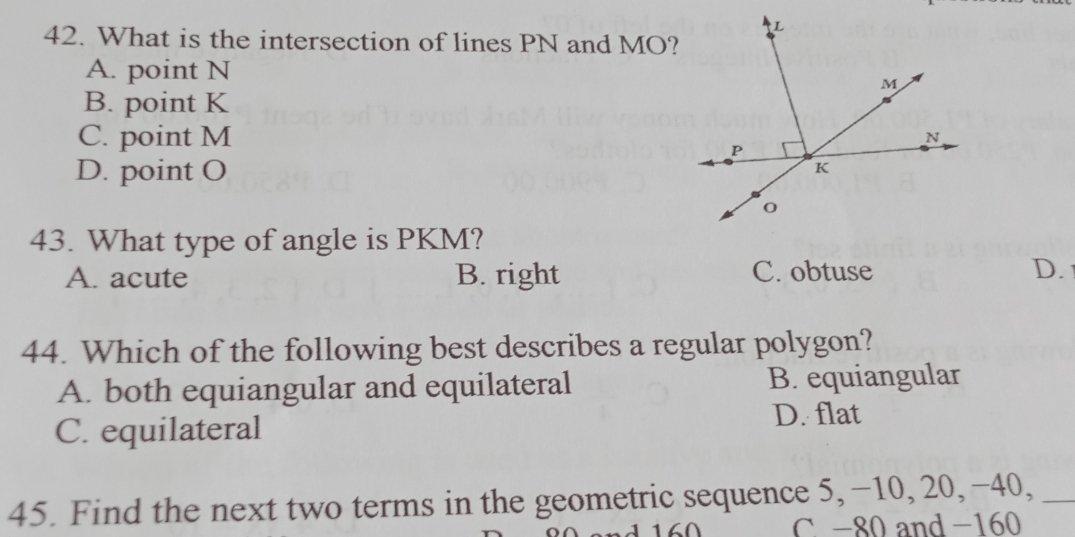 What is the intersection of lines PN and MO?
A. point N
B. point K
C. point M
D. point O
43. What type of angle is PKM?
A. acute B. right C. obtuse D. 
44. Which of the following best describes a regular polygon?
A. both equiangular and equilateral B. equiangular
C. equilateral
D. flat
45. Find the next two terms in the geometric sequence 5, −10, 20, −40,_
C -80 and -160