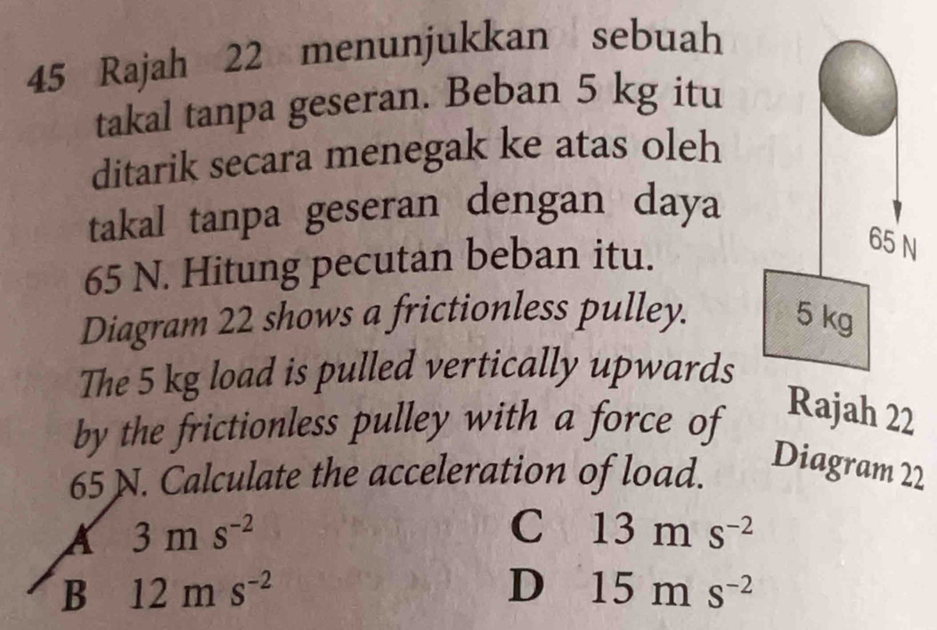 Rajah 22 menunjukkan sebuah
takal tanpa geseran. Beban 5 kg itu
ditarik secara menegak ke atas oleh
takal tanpa geseran dengan daya
65 N. Hitung pecutan beban itu.
Diagram 22 shows a frictionless pulley. 
The 5 kg load is pulled vertically upwards
by the frictionless pulley with a force of Rajah 22
65 N. Calculate the acceleration of load.
Diagram 22
3ms^(-2)
C 13ms^(-2)
B 12ms^(-2)
D 15ms^(-2)