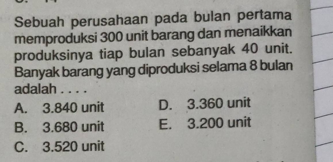 Sebuah perusahaan pada bulan pertama
memproduksi 300 unit barang dan menaikkan
produksinya tiap bulan sebanyak 40 unit.
Banyak barang yang diproduksi selama 8 bulan
adalah . . . .
A. 3.840 unit D. 3.360 unit
B. 3.680 unit E. 3.200 unit
C. 3.520 unit