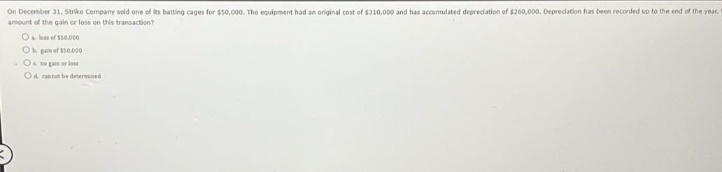 On December 31, Strike Company sold one of its batting cages for $50,000. The equipment had an original cost of $310,000 and has accumulated depreciation of $260,000. Depreciation has been recorded up to the end of the year.
amount of the gain or loss on this transaction?
a. loss of $50,000
b. gain of $S0,000
c. no gain or loss
d. cannot be determined