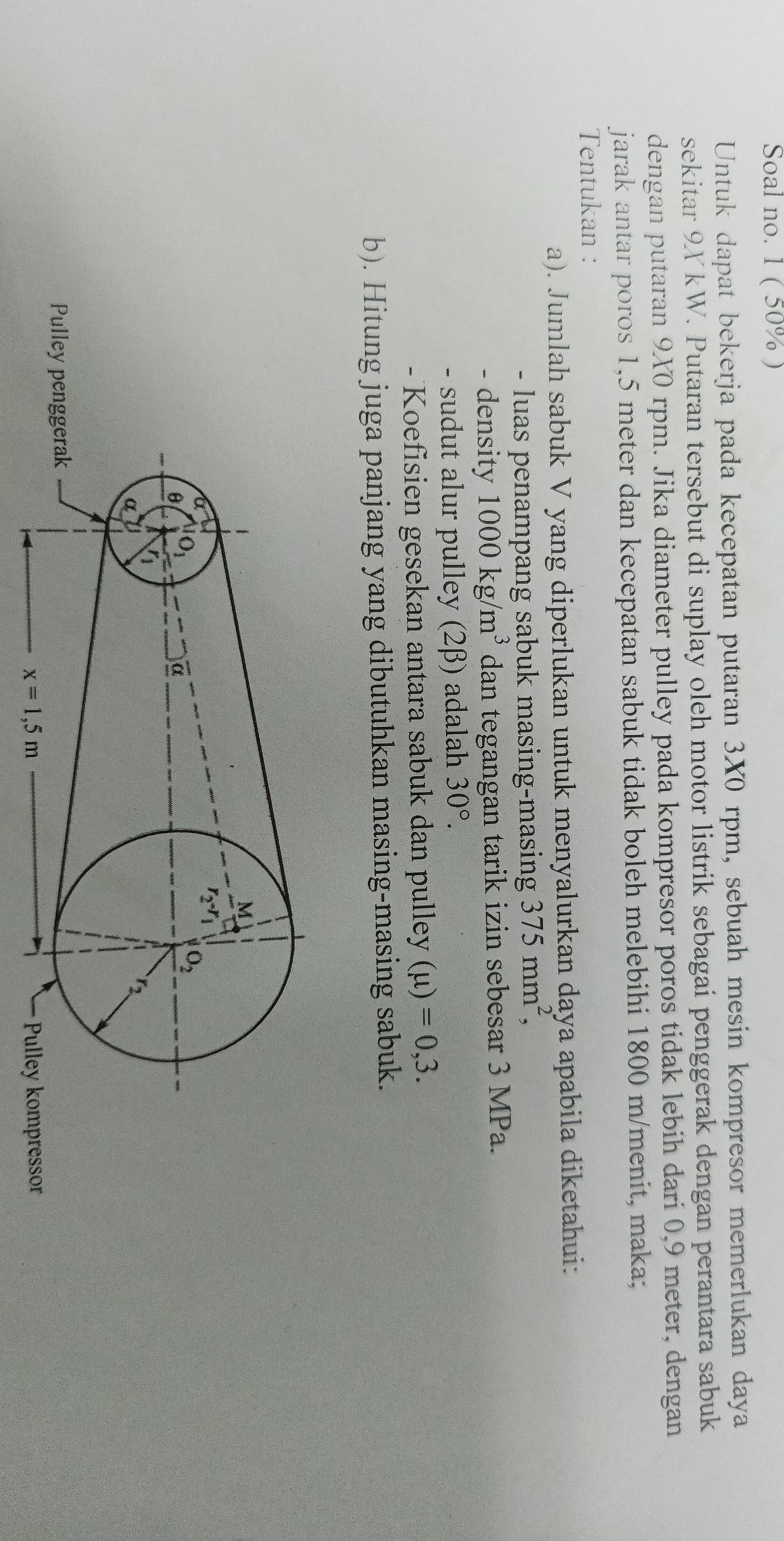 Soal no. 1 ( 50% )
Untuk dapat bekerja pada kecepatan putaran 3X0 rpm, sebuah mesin kompresor memerlukan daya
sekitar 9YkW. Putaran tersebut di suplay oleh motor listrik sebagai penggerak dengan perantara sabuk
dengan putaran 9X0 rpm. Jika diameter pulley pada kompresor poros tidak lebih dari 0,9 meter, dengan
jarak antar poros 1,5 meter dan kecepatan sabuk tidak boleh melebihi 1800 m/menit, maka;
Tentukan :
a). Jumlah sabuk V yang diperlukan untuk menyalurkan daya apabila diketahui:
- luas penampang sabuk masing-masing 375mm^2,
- density 1000kg/m^3 dan tegangan tarik izin sebesar 3 MPa.
- sudut alur pulley (2β) adalah 30°.
- Koefisien gesekan antara sabuk dan pulley (mu )=0,3.
b). Hitung juga panjang yang dibutuhkan masing-masing sabuk.