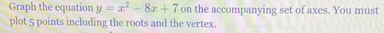 Graph the equation y=x^2-8x+7 on the accompanying set of axes. You must 
plot 5 points including the roots and the vertex.