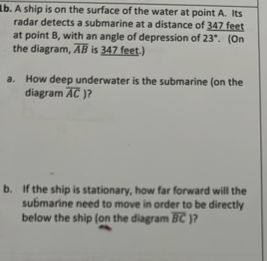 lb. A ship is on the surface of the water at point A. Its 
radar detects a submarine at a distance of 347 feet
at point B, with an angle of depression of 23°. (On 
the diagram, overline AB is 347 feet.) 
a. How deep underwater is the submarine (on the 
diagram overline AC) ? 
b. If the ship is stationary, how far forward will the 
submarine need to move in order to be directly 
below the ship (on the diagram overline BC) ?