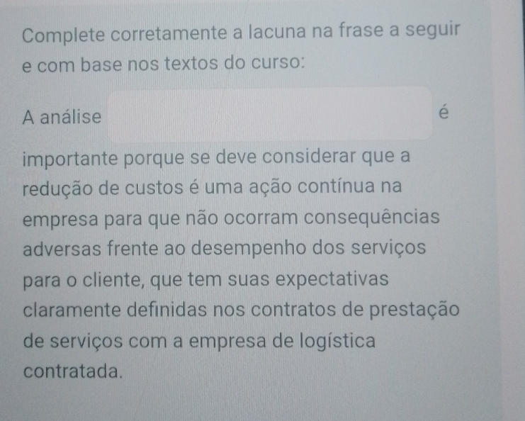 Complete corretamente a lacuna na frase a seguir 
e com base nos textos do curso: 
A análise 
é 
importante porque se deve considerar que a 
redução de custos é uma ação contínua na 
empresa para que não ocorram consequências 
adversas frente ao desempenho dos serviços 
para o cliente, que tem suas expectativas 
claramente definidas nos contratos de prestação 
de serviços com a empresa de logística 
contratada.