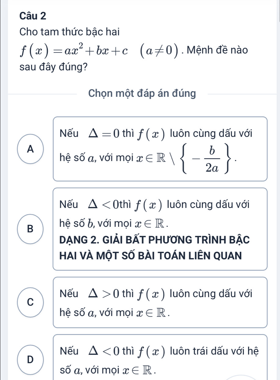 Cho tam thức bậc hai
f(x)=ax^2+bx+c(a!= 0) Mệnh đề nào
sau đây đúng?
Chọn một đáp án đúng
Nếu △ =0 thì f(x) luôn cùng dấu với
A
hệ số a, với mọi x∈ R| - b/2a .
Nếu △ <0</tex> thì f(x) luôn cùng dấu với
B hệ số b, với mọi x∈ R. 
DẠNG 2. GIẢI BẤT PHƯƠNG TRÌNH BẠC
HAI VÀ MộT SỐ BÀI tOÁN LIÊN QUAN
Nếu △ >0 thì f(x) luôn cùng dấu với
C
hệ số a, với mọi x∈ R.
Nếu △ <0</tex> thì f(x) luôn trái dấu với hệ
D
số a, với mọi x∈ R.