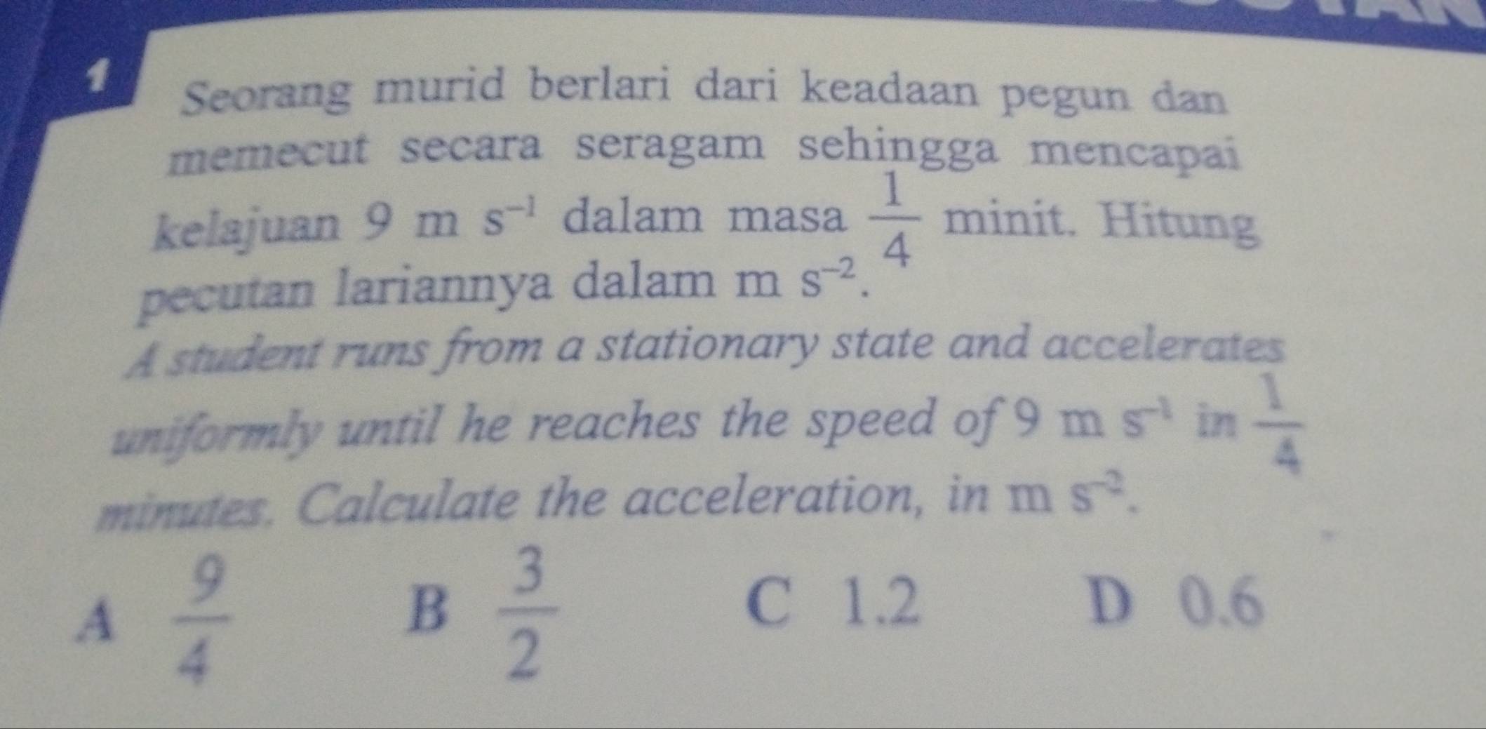 Seorang murid berlari dari keadaan pegun dan
memecut secara seragam sehingga mencapai
kelajuan 9ms^(-1) dalam masa  1/4 minit t. Hitung
pecutan lariannya dalam ms^(-2). 
A student runs from a stationary state and accelerates
uniformly until he reaches the speed of 9m s^(-1) in  1/4 
minutes. Calculate the acceleration, in ms^(-2).
A  9/4 
B  3/2 
C 1.2 D 0.6