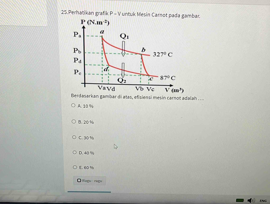 Perhatikan grafik P - V untuk Mesin Carnot pada gambar.
P(N.m^(-2))
P_a a
Q_1
P_b
b
327°C
P_d
P_c d_1
Q_2 c 87°C
VaVd Vb Vc V(m^3)
Berdasarkan gambar di atas, efisiensi mesin carnot adalah ….
A. 10 %
B. 20 %
C. 30 %
D. 40 %
E. 60 %
Ragu - ragu
ENG