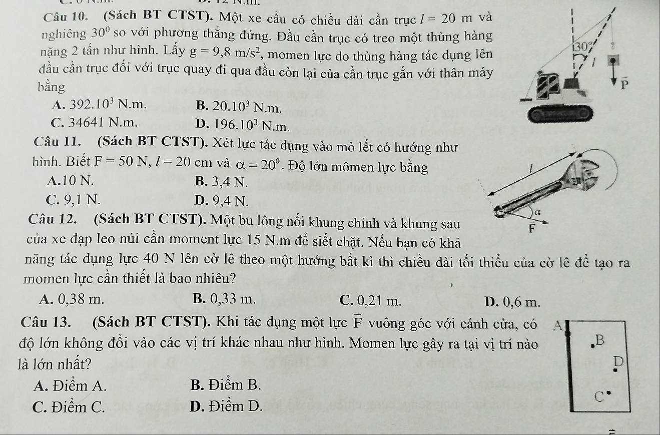 (Sách BT CTST). Một xe cầu có chiều dài cần trục l=20m và
nghiêng 30° so với phương thẳng đứng. Đầu cần trục có treo một thùng hàng
nặng 2 tấn như hình. Lấy g=9,8m/s^2 , momen lực do thùng hàng tác dụng lên
đầu cần trục đối với trục quay đi qua đầu còn lại của cần trục gắn với thân máy
bằng
A. 392.10^3N.m. B. 20.10^3N.m.
C. 34641 N.m. D. 196.10^3N.m.
Câu 11. (Sách BT CTST). Xét lực tác dụng vào mỏ lết có hướng như
hình. Biết F=50N,l=20 cm và alpha =20°. Độ lớn mômen lực bằng
A.10 N. B. 3,4 N.
C. 9,1 N. D. 9,4 N.
Câu 12. (Sách BT CTST). Một bu lông nối khung chính và khung sau
của xe đạp leo núi cần moment lực 15 N.m để siết chặt. Nếu bạn có khả
năng tác dụng lực 40 N lên cờ lê theo một hướng bất kì thì chiều dài tối thiểu của cờ lê để tạo ra
momen lực cần thiết là bao nhiêu?
A. 0,38 m. B. 0,33 m. C. 0,21 m. D. 0,6 m.
Câu 13. (Sách BT CTST). Khi tác dụng một lực vector F vuông góc với cánh cửa, có A
độ lớn không đổi vào các vị trí khác nhau như hình. Momen lực gây ra tại vị trí nào
B
là lớn nhất? D
A. Điểm A. B. Điểm B.
C. Điểm C. D. Điểm D.
C
=