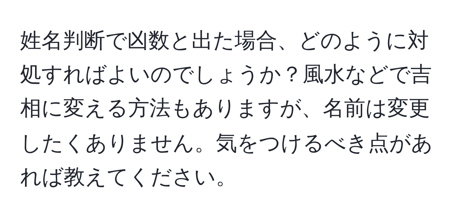 姓名判断で凶数と出た場合、どのように対処すればよいのでしょうか？風水などで吉相に変える方法もありますが、名前は変更したくありません。気をつけるべき点があれば教えてください。