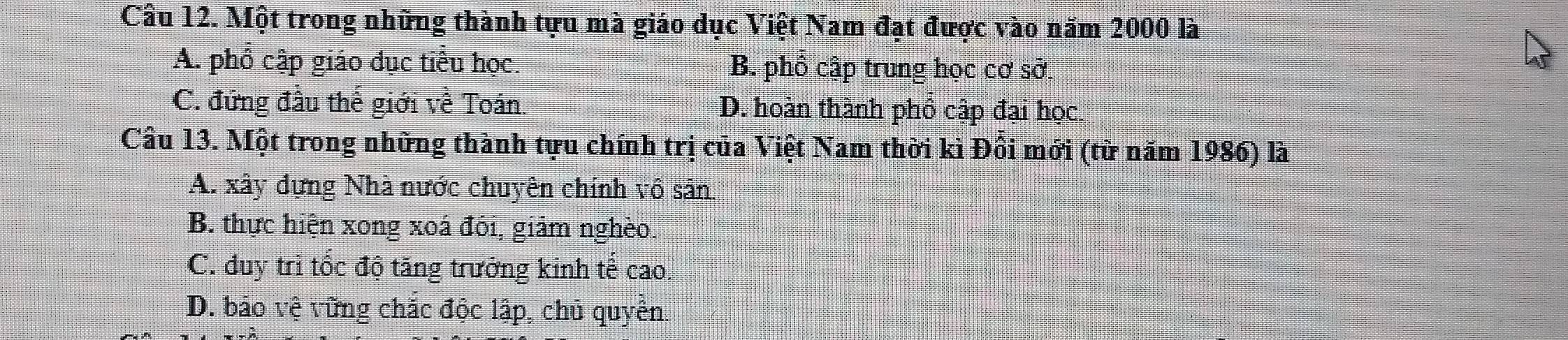 Một trong những thành tựu mà giáo dục Việt Nam đạt được vào năm 2000 là
A. phổ cập giáo dục tiểu học. B. phổ cập trung học cơ sở.
C. đứng đầu thế giới về Toán. D. hoàn thành phổ cập đại học.
Câu 13. Một trong những thành tựu chính trị của Việt Nam thời kì Đồi mới (từ năm 1986) là
A. xây dựng Nhà nước chuyên chính vô sản
B. thực hiện xong xoá đôi, giảm nghèo.
C. đduy trì tốc độ tăng trưởng kinh tế cao.
D. bảo vệ vững chắc độc lập, chủ quyền.