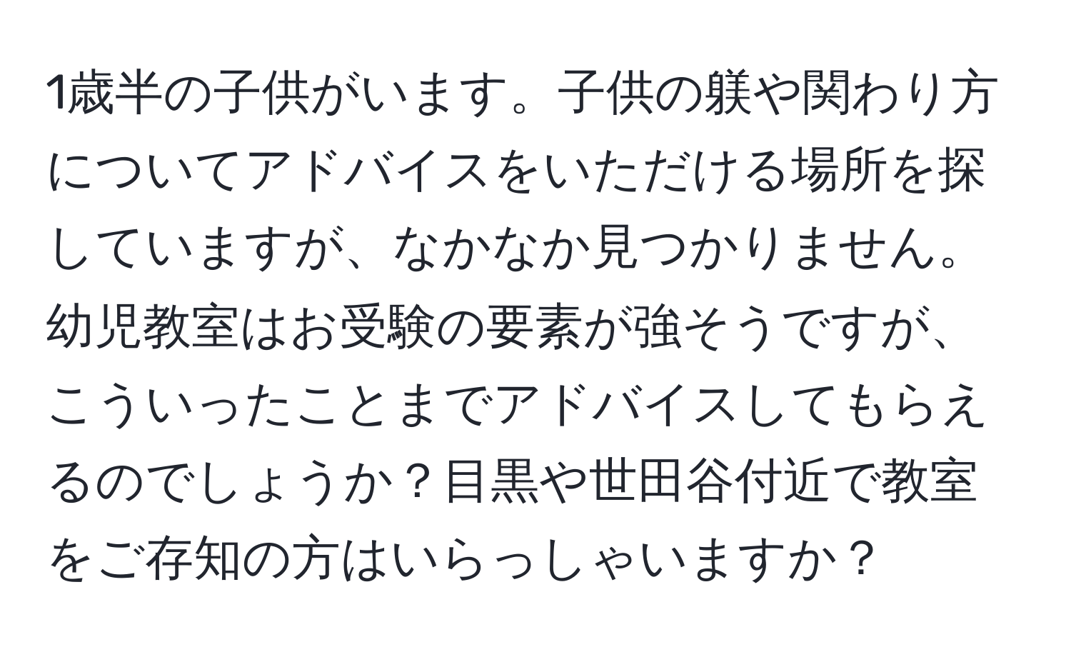 1歳半の子供がいます。子供の躾や関わり方についてアドバイスをいただける場所を探していますが、なかなか見つかりません。幼児教室はお受験の要素が強そうですが、こういったことまでアドバイスしてもらえるのでしょうか？目黒や世田谷付近で教室をご存知の方はいらっしゃいますか？