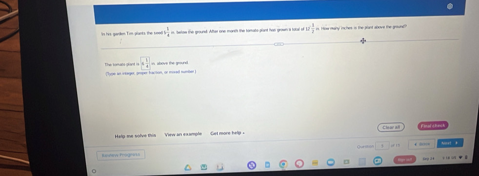 In his garden Tim plants the seed 5 1/4  in below the ground. After one month the tomato plant has grown a total of 12 1/2  in. How many inches is the plant above the ground? 
The tomato plant is boxed 6 1/4  in, above the ground. 
(Type an integer, proper fraction, or mixed number.) 
Help me solve this View an example Get more help - Clear all Final check 
Question 5 of 15 4 Bo□< Noxt 》 
Raview Progress 
Sep 24