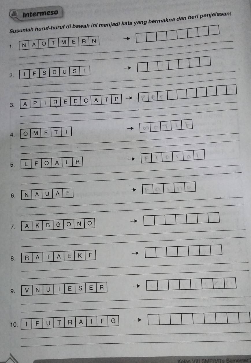 Intermeso 
Susunlah huruf-huruf di bawah ini menjadi kata yang bermakna dan beri penjelasan! 
_ 
1 
_ 
2 
_ 
3. 
_ 
4. M F T 1
_ 
_ 
5 
_ 
6. N A U A F
_ 
_ 
_ 
7 
_ 
_ 
_ 
_ 
8. R A T A E K F
_ 
_ 
_ 
_ 
_ 
9 
_ 
_ 
_ 
1 
_ 
_ 
_ 
Kelas VIII SMP/MTs Semester