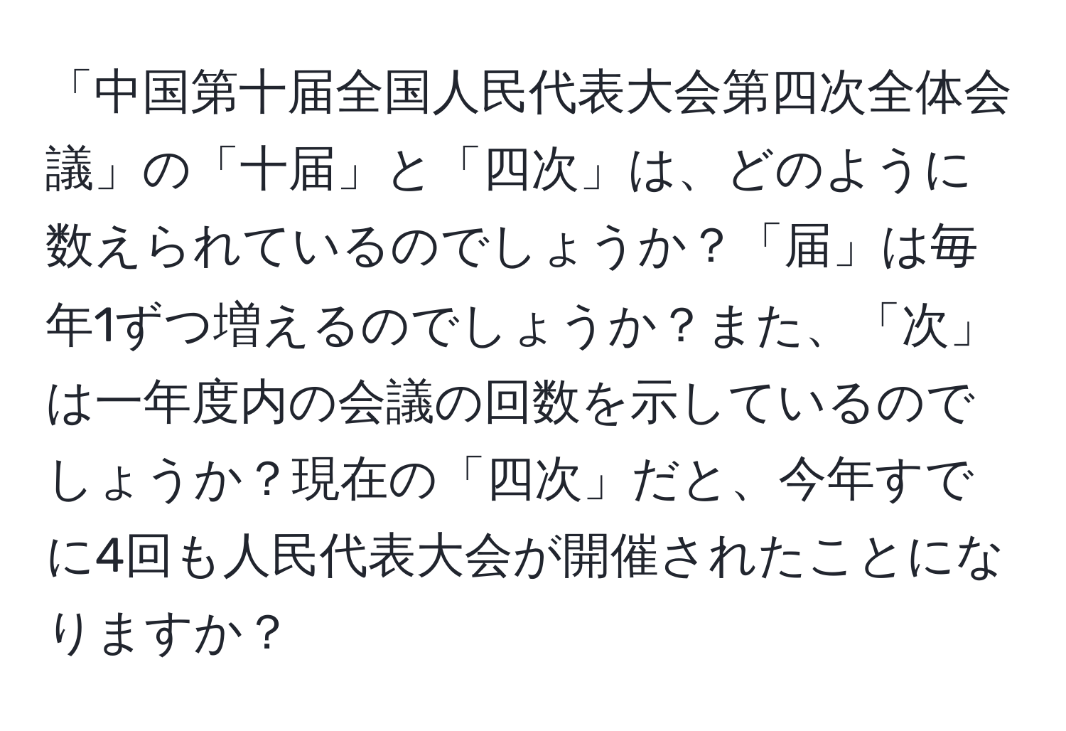 「中国第十届全国人民代表大会第四次全体会議」の「十届」と「四次」は、どのように数えられているのでしょうか？「届」は毎年1ずつ増えるのでしょうか？また、「次」は一年度内の会議の回数を示しているのでしょうか？現在の「四次」だと、今年すでに4回も人民代表大会が開催されたことになりますか？