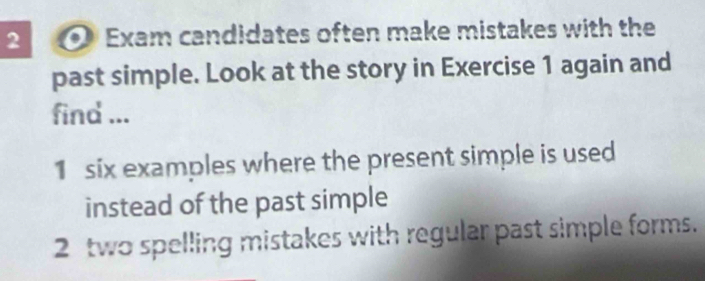 Exam candidates often make mistakes with the 
past simple. Look at the story in Exercise 1 again and 
find ... 
1 six examples where the present simple is used 
instead of the past simple 
2 two spelling mistakes with regular past simple forms.