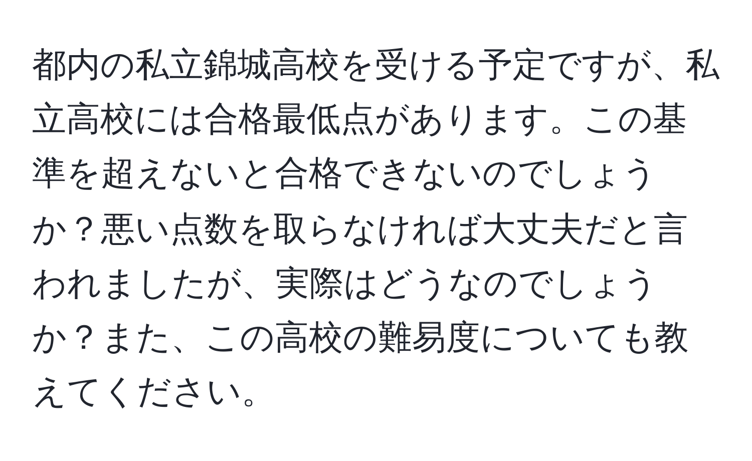 都内の私立錦城高校を受ける予定ですが、私立高校には合格最低点があります。この基準を超えないと合格できないのでしょうか？悪い点数を取らなければ大丈夫だと言われましたが、実際はどうなのでしょうか？また、この高校の難易度についても教えてください。