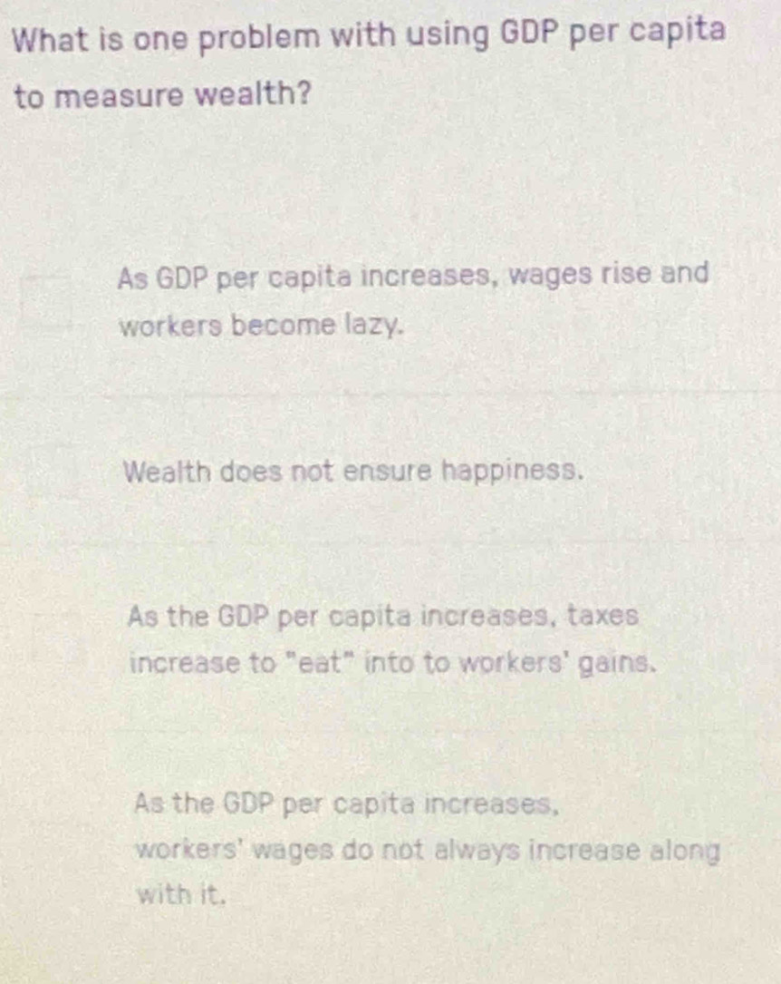 What is one problem with using GDP per capita
to measure wealth?
As GDP per capita increases, wages rise and
workers become lazy.
Wealth does not ensure happiness.
As the GDP per capita increases, taxes
increase to "eat" into to workers' gains.
As the GDP per capita increases,
workers' wages do not always increase along
with it.