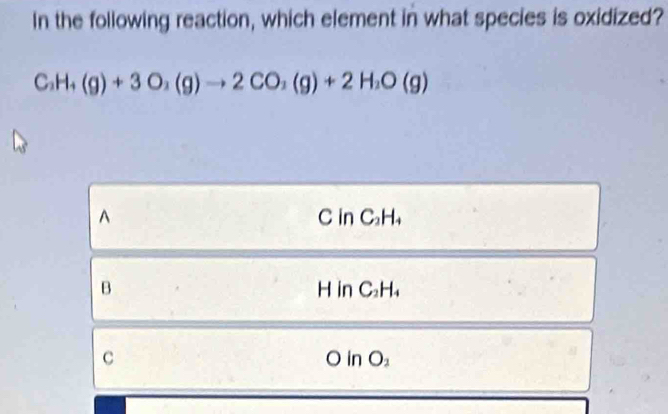 In the following reaction, which element in what species is oxidized?
C_2H_4(g)+3O_2(g)to 2CO_2(g)+2H_2O(g)
^ C in C_2H_4
B H in C_2H_4
C
OinO_2