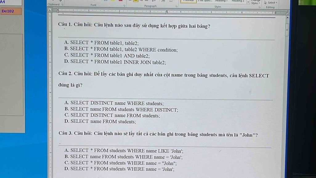 Styles = Select =
Clipboard G Font
A4 Styles Editing
Paragraph
De102
t
Câu 1. Câu hỏi: Câu lệnh nào sau đây sử dụng kết hợp giữa hai bảng?
_
A. SELECT * FROM table1, table2;
B. SELECT * FROM table1, table2 WHERE condition;
C. SELECT * FROM table1 AND table2;
D. SELECT * FROM table1 INNER JOIN table2;
Câu 2. Câu hỏi: Để lấy các bản ghi duy nhất của cột name trong bảng students, câu lệnh SELECT
đúng là gì?
_
A. SELECT DISTINCT name WHERE students;
B. SELECT name FROM students WHERE DISTINCT;
C. SELECT DISTINCT name FROM students;
D. SELECT name FROM students;
Câu 3. Câu hỏi: Câu lệnh nào sẽ lấy tất cả các bản ghi trong bảng students mà tên là "John"?
_
A. SELECT * FROM students WHERE name LIKE 'John';
B. SELECT name FROM students WHERE name = 'John';
C. SELECT * FROM students WHERE name = ''John'';
D. SELECT * FROM students WHERE name = 'John';