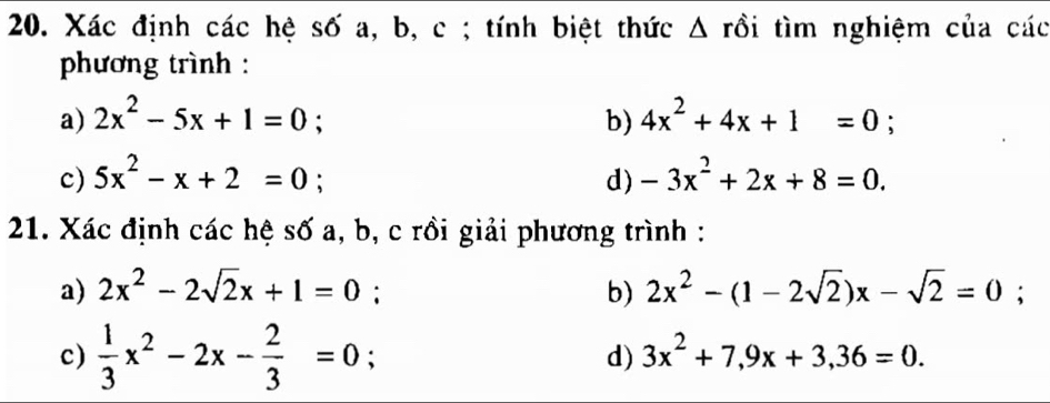 Xác định các hệ số a, b, c; tính biệt thức Δ rồi tìm nghiệm của các 
phương trình : 
a) 2x^2-5x+1=0; b) 4x^2+4x+1=0; 
c) 5x^2-x+2=0 : d) -3x^2+2x+8=0. 
21. Xác định các hệ số a, b, c rồi giải phương trình : 
a) 2x^2-2sqrt(2)x+1=0; b) 2x^2-(1-2sqrt(2))x-sqrt(2)=0; 
c)  1/3 x^2-2x- 2/3 =0 : d) 3x^2+7, 9x+3,36=0.