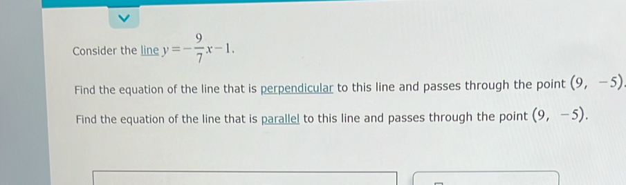 Consider the line y=- 9/7 x-1. 
Find the equation of the line that is perpendicular to this line and passes through the point (9,-5)
Find the equation of the line that is parallel to this line and passes through the point (9,-5).