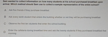 Sam wanted to collect information on how many students at his school purchased breakfast upon
arrival. Which method should Sam use to collect a sample representative of the entire school?
A Ask five friends if they purchase breakfast
B Ask every tenth sludent that enters the building whether or not they will be purchasing breakfast
C Observe the first ten students that enter the school building
Enter the cafeteria during breakfast time and ask the twenty students if they purchased breakfast that
moming